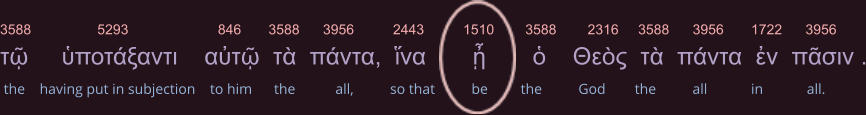 3588                 5293                       846       3588      3956          2443          1510        3588        2316     3588      3956       1722      3956 τῷ     ὑποτάξαντι    αὐτῷ  τὰ  πάντα,  ἵνα       ᾖ       ὁ    Θεὸς  τὰ  πάντα  ἐν  πᾶσιν .  the    having put in subjection    to him      the           all,          so that          be         the          God        the          all            in            all.