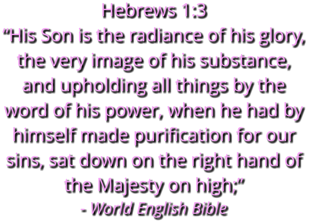 Hebrews 1:3 “His Son is the radiance of his glory, the very image of his substance, and upholding all things by the word of his power, when he had by himself made purification for our sins, sat down on the right hand of the Majesty on high;” - World English Bible