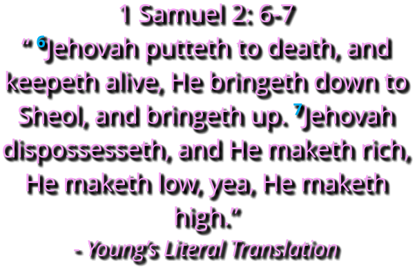 1 Samuel 2: 6-7   “ 6Jehovah putteth to death, and keepeth alive, He bringeth down to Sheol, and bringeth up. 7Jehovah dispossesseth, and He maketh rich, He maketh low, yea, He maketh high.” - Young’s Literal Translation