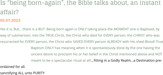 Is “being born-again”, the Bible talks about, an instant affair? 05.07.2023 Yes it is, But… there is a BUT. Being born again is ONLY taking place the MOMENT one is Baptised, by way of submersion, into the TRUE Christ, the Christ who died for EVERY person, the CHRIST who was resurrected for EVERY person, the Christ who SAVED EVERY person ALREADY with His shed Blood! True Baptism ONLY has meaning when it is spontaneously done by the one having the sincere desire to proclaim his or her belief in the Christ mentioned above and NOT meant to be a spectacular ritual at all!...fitting in a Godly Realm…a Destination pre-ordained for all. sanctifying ALL unto PURITY