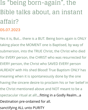 Is “being born-again”, the Bible talks about, an instant affair? 05.07.2023 Yes it is, But… there is a BUT. Being born again is ONLY taking place the MOMENT one is Baptised, by way of submersion, into the TRUE Christ, the Christ who died for EVERY person, the CHRIST who was resurrected for EVERY person, the Christ who SAVED EVERY person ALREADY with His shed Blood! True Baptism ONLY has meaning when it is spontaneously done by the one having the sincere desire to proclaim his or her belief in the Christ mentioned above and NOT meant to be a spectacular ritual at all!...fitting in a Godly Realm…a Destination pre-ordained for all. sanctifying ALL unto PURITY