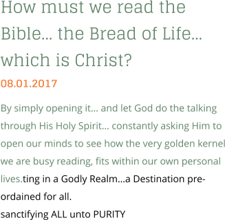 How must we read the Bible… the Bread of Life… which is Christ? 08.01.2017 By simply opening it… and let God do the talking through His Holy Spirit… constantly asking Him to open our minds to see how the very golden kernel we are busy reading, fits within our own personal lives.ting in a Godly Realm…a Destination pre-ordained for all. sanctifying ALL unto PURITY