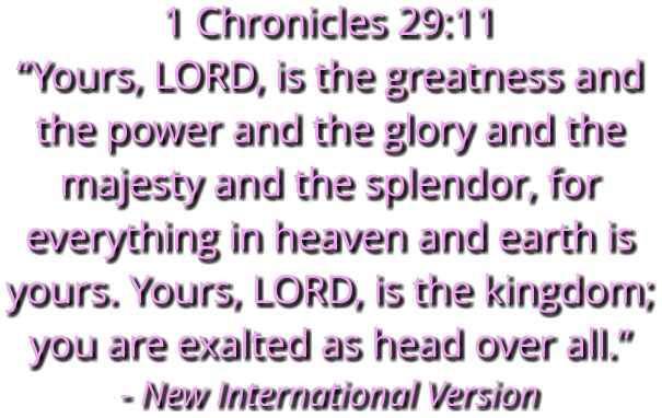 1 Chronicles 29:11 “Yours, LORD, is the greatness and the power and the glory and the majesty and the splendor, for everything in heaven and earth is yours. Yours, LORD, is the kingdom; you are exalted as head over all.” - New International Version