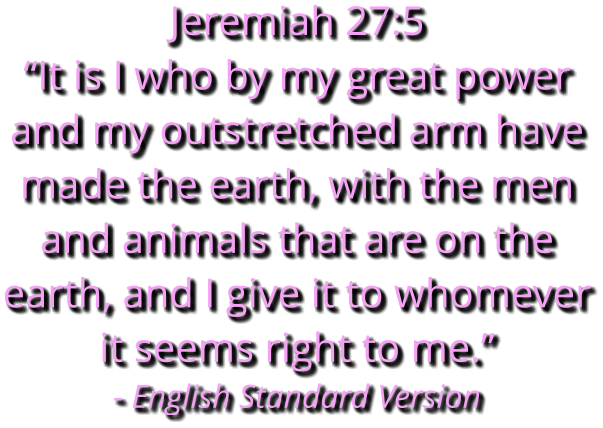 Jeremiah 27:5 “It is I who by my great power and my outstretched arm have made the earth, with the men and animals that are on the earth, and I give it to whomever it seems right to me.” - English Standard Version