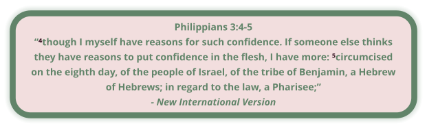 Philippians 3:4-5 “⁴though I myself have reasons for such confidence. If someone else thinks they have reasons to put confidence in the flesh, I have more: ⁵circumcised on the eighth day, of the people of Israel, of the tribe of Benjamin, a Hebrew of Hebrews; in regard to the law, a Pharisee;” - New International Version