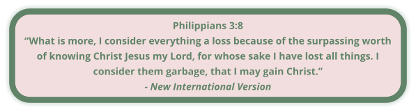 Philippians 3:8 “What is more, I consider everything a loss because of the surpassing worth of knowing Christ Jesus my Lord, for whose sake I have lost all things. I consider them garbage, that I may gain Christ.” - New International Version