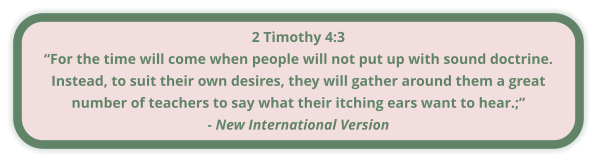 2 Timothy 4:3 “For the time will come when people will not put up with sound doctrine. Instead, to suit their own desires, they will gather around them a great number of teachers to say what their itching ears want to hear.;” - New International Version
