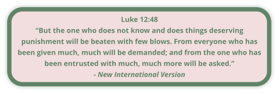 Luke 12:48 “But the one who does not know and does things deserving punishment will be beaten with few blows. From everyone who has been given much, much will be demanded; and from the one who has been entrusted with much, much more will be asked.” - New International Version