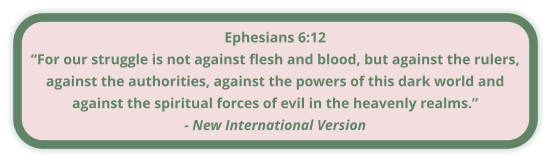 Ephesians 6:12 “For our struggle is not against flesh and blood, but against the rulers, against the authorities, against the powers of this dark world and against the spiritual forces of evil in the heavenly realms.” - New International Version